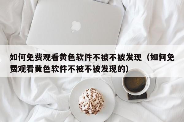如何免费观看黄色软件不被不被发现（如何免费观看黄色软件不被不被发现的）
