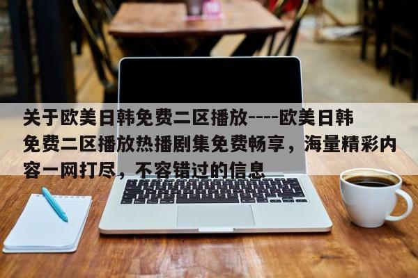 关于欧美日韩免费二区播放----欧美日韩免费二区播放热播剧集免费畅享，海量精彩内容一网打尽，不容错过的信息