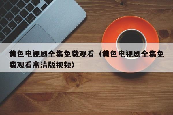 黄色电视剧全集免费观看（黄色电视剧全集免费观看高清版视频）
