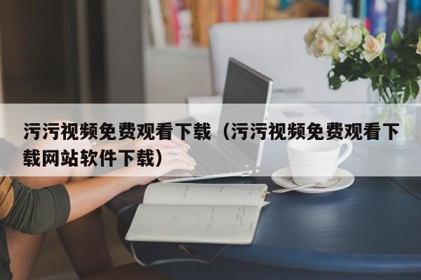 污污视频免费观看下载（污污视频免费观看下载网站软件下载）
