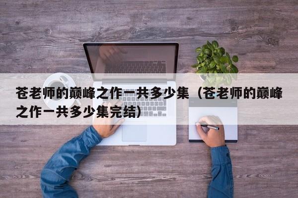 苍老师的巅峰之作一共多少集（苍老师的巅峰之作一共多少集完结）