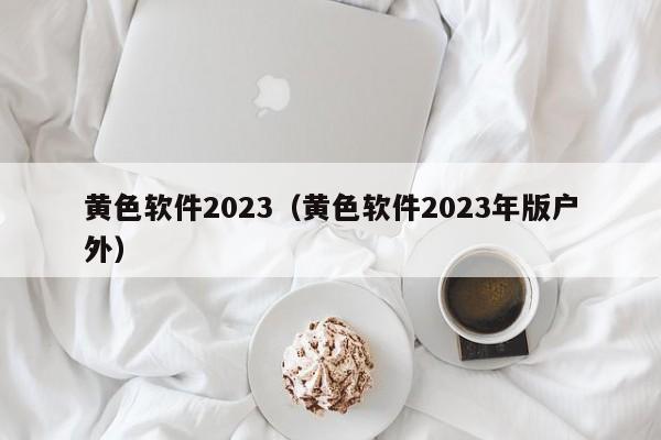 黄色软件2023（黄色软件2023年版户外）