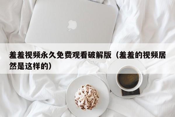 羞羞视频永久免费观看破解版（羞羞的视频居然是这样的）