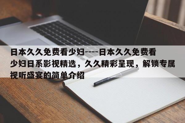日本久久免费看少妇----日本久久免费看少妇日系影视精选，久久精彩呈现，解锁专属视听盛宴的简单介绍