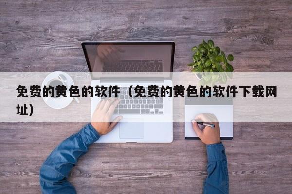 免费的黄色的软件（免费的黄色的软件下载网址）