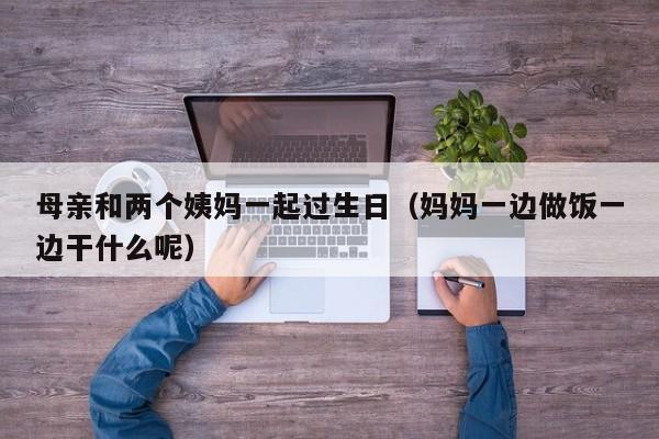 母亲和两个姨妈一起过生日（妈妈一边做饭一边干什么呢）