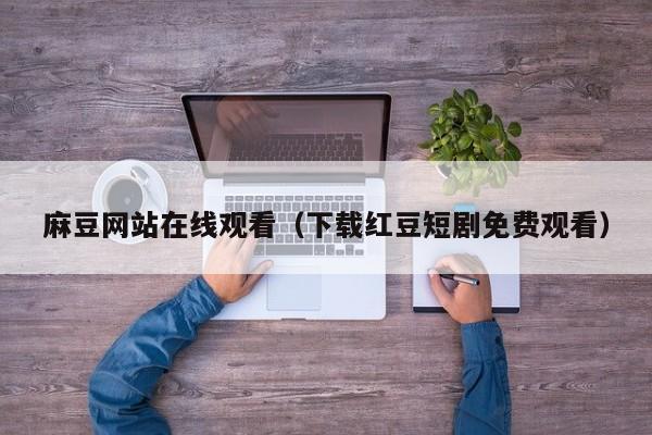 麻豆网站在线观看（下载红豆短剧免费观看）