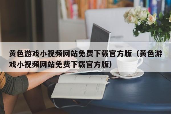 黄色游戏小视频网站免费下载官方版（黄色游戏小视频网站免费下载官方版）