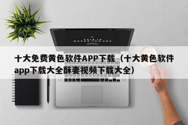 十大免费黄色软件APP下载（十大黄色软件app下载大全酥妻视频下载大全）