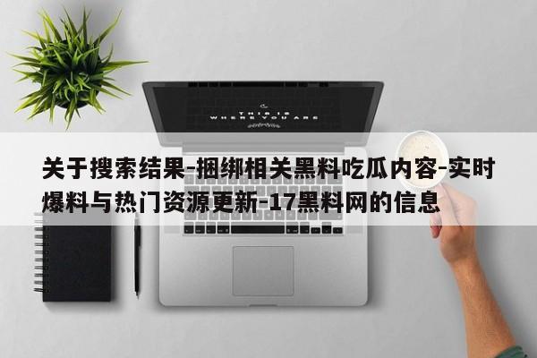 关于搜索结果-捆绑相关黑料吃瓜内容-实时爆料与热门资源更新-17黑料网的信息