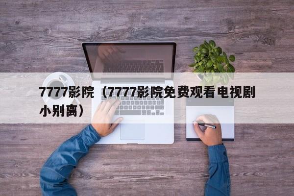 7777影院(7777影院免费观看电视剧小别离)