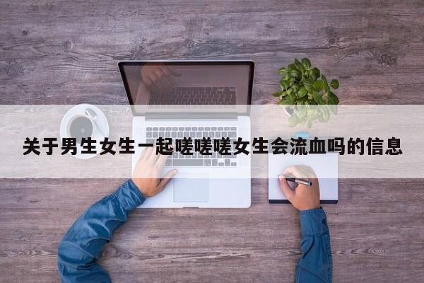 关于男生女生一起嗟嗟嗟女生会流血吗的信息