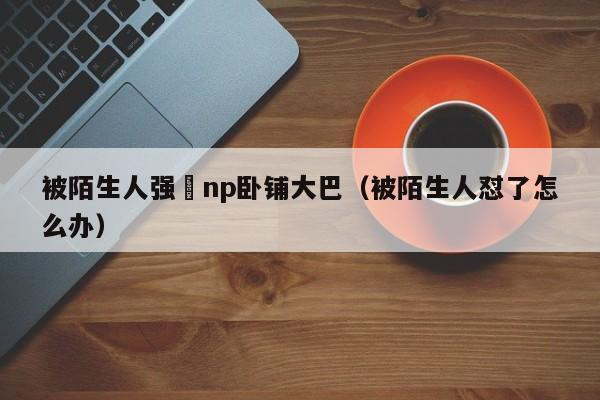 被陌生人强奷np卧铺大巴（被陌生人怼了怎么办）