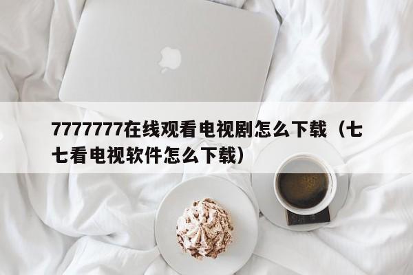 7777777在线观看电视剧怎么下载（七七看电视软件怎么下载）