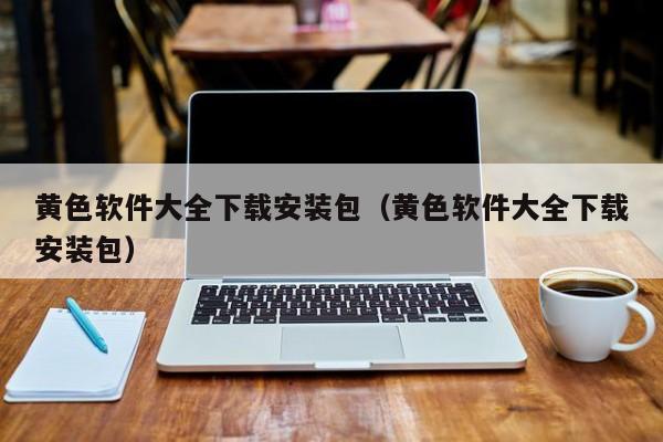 黄色软件大全下载安装包（黄色软件大全下载安装包）