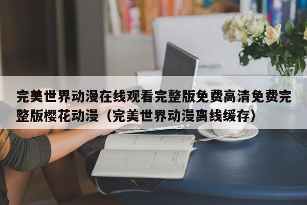 完美世界动漫在线观看完整版免费高清免费完整版樱花动漫（完美世界动漫离线缓存）