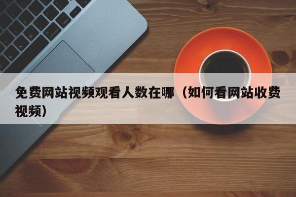 免费网站视频观看人数在哪（如何看网站收费视频）