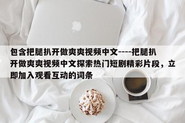 包含把腿扒开做爽爽视频中文----把腿扒开做爽爽视频中文探索热门短剧精彩片段，立即加入观看互动的词条