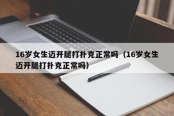 16岁女生迈开腿打扑克正常吗（16岁女生迈开腿打扑克正常吗）