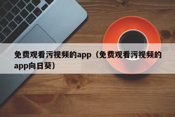 免费观看污视频的app（免费观看污视频的app向日葵）