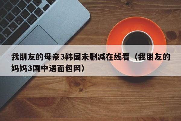 我朋友的母亲3韩国未删减在线看（我朋友的妈妈3国中语面包网）