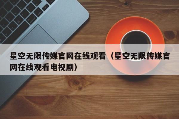 星空无限传媒官网在线观看（星空无限传媒官网在线观看电视剧）