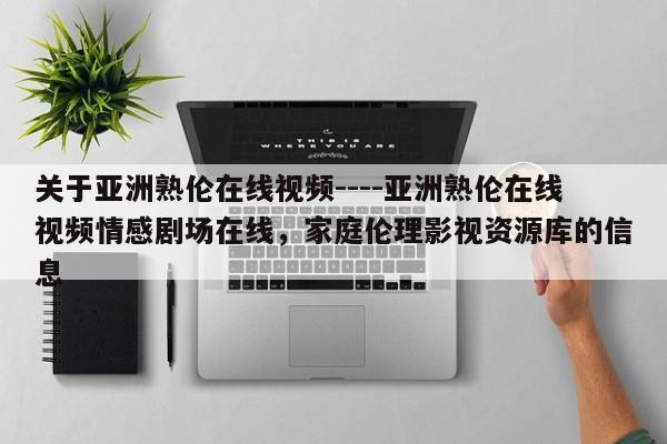 关于亚洲熟伦在线视频----亚洲熟伦在线视频情感剧场在线，家庭伦理影视资源库的信息