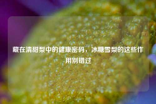 藏在清甜梨中的健康密码,冰糖雪梨的这些作用别错过