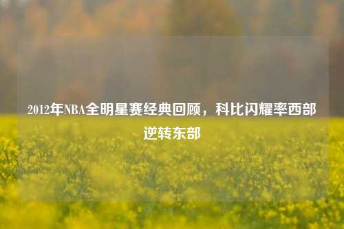 2012年NBA全明星赛经典回顾，科比闪耀率西部逆转东部
