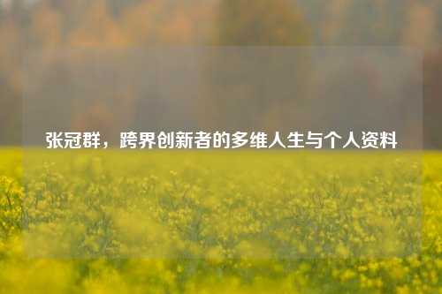 张冠群，跨界创新者的多维人生与个人资料