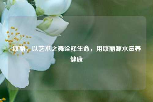 康丽，以艺术之舞诠释生命，用康丽源水滋养健康