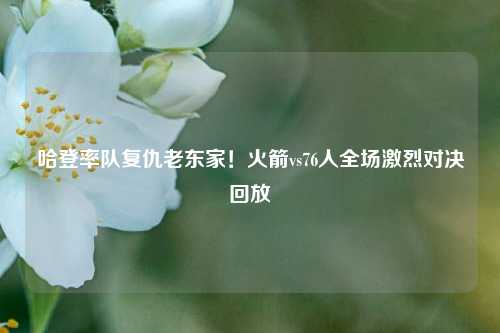 哈登率队复仇老东家！火箭vs76人全场激烈对决回放