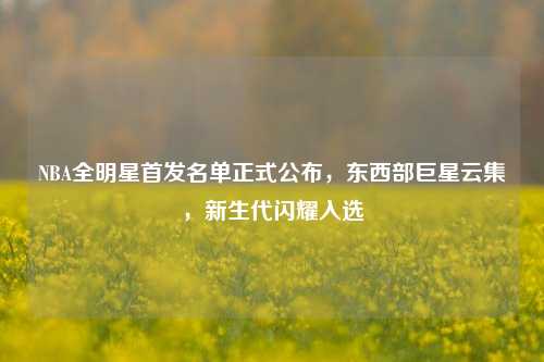 NBA全明星首发名单正式公布，东西部巨星云集，新生代闪耀入选