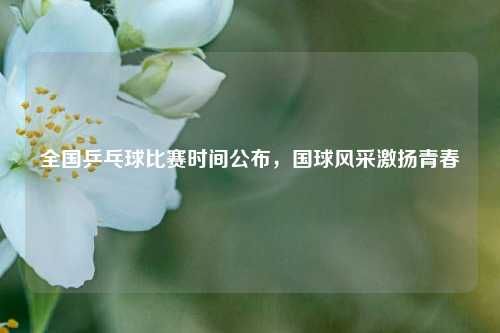 全国乒乓球比赛时间公布，国球风采激扬青春