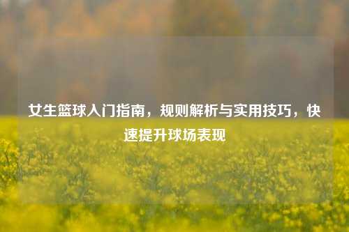 女生篮球入门指南，规则解析与实用技巧，快速提升球场表现