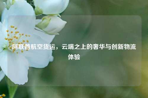 阿联酋航空货运，云端之上的奢华与创新物流体验