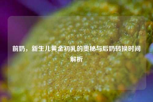 前奶，新生儿黄金初乳的奥秘与后奶转换时间解析