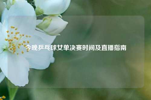 今晚乒乓球女单决赛时间及直播指南