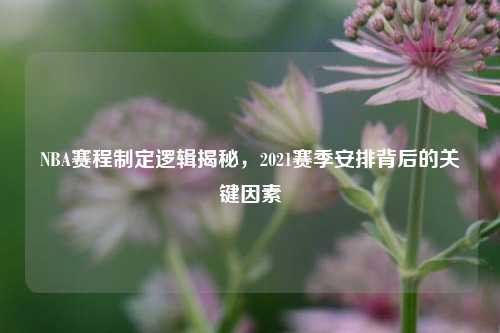 NBA赛程制定逻辑揭秘，2021赛季安排背后的关键因素