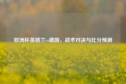 欧洲杯英格兰vs德国，战术对决与比分预测