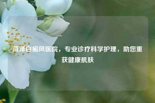 菏泽白癜风医院，专业诊疗科学护理，助您重获健康肌肤