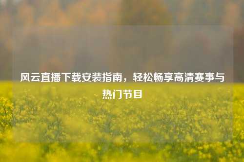 风云直播下载安装指南，轻松畅享高清赛事与热门节目