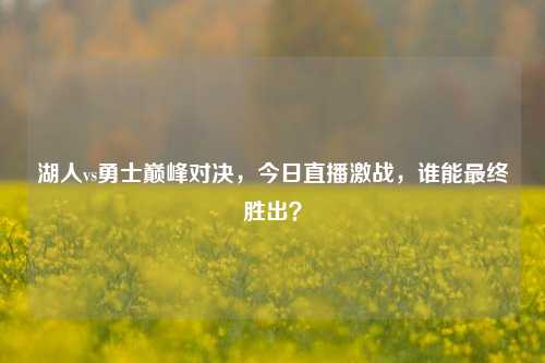 湖人vs勇士巅峰对决，今日直播激战，谁能最终胜出？