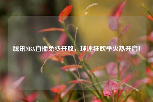 腾讯NBA直播免费开放，球迷狂欢季火热开启！
