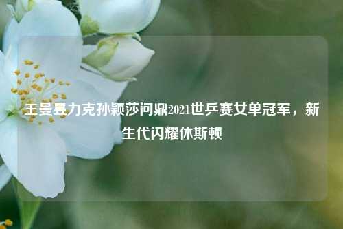 王曼昱力克孙颖莎问鼎2021世乒赛女单冠军，新生代闪耀休斯顿