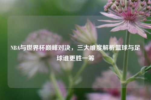 NBA与世界杯巅峰对决，三大维度解析篮球与足球谁更胜一筹