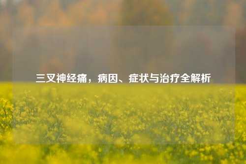 三叉神经痛，病因、症状与治疗全解析