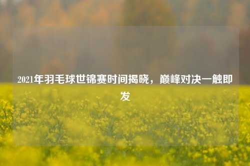 2021年羽毛球世锦赛时间揭晓，巅峰对决一触即发