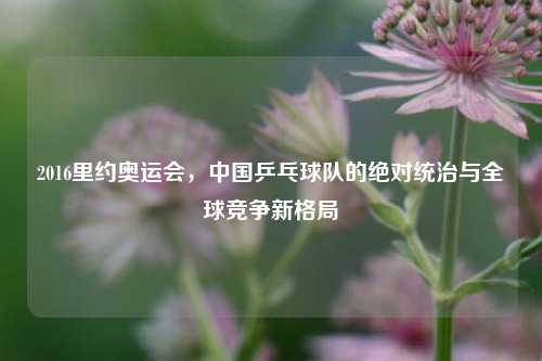 2016里约奥运会，中国乒乓球队的绝对统治与全球竞争新格局