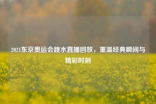 2021东京奥运会跳水直播回放，重温经典瞬间与精彩时刻